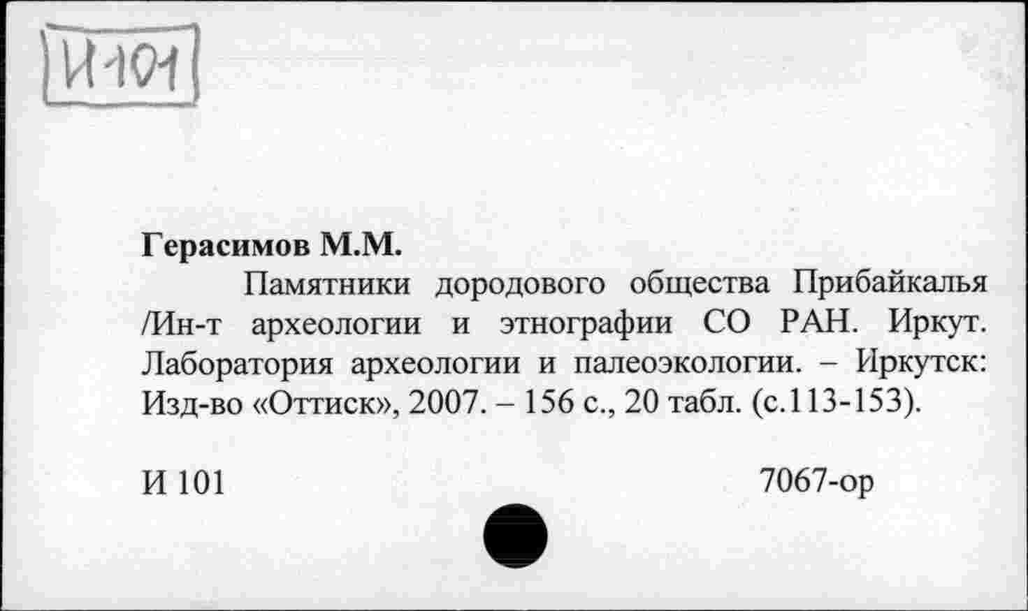 ﻿
Герасимов M.M.
Памятники дородового общества Прибайкалья /Ин-т археологии и этнографии СО РАН. Иркут. Лаборатория археологии и палеоэкологии. - Иркутск: Изд-во «Оттиск», 2007. - 156 с., 20 табл. (с. 113-153).
И 101
7067-ор